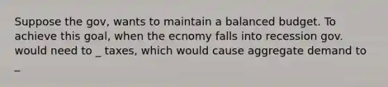 Suppose the gov, wants to maintain a balanced budget. To achieve this goal, when the ecnomy falls into recession gov. would need to _ taxes, which would cause aggregate demand to _