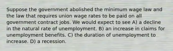 Suppose the government abolished the minimum wage law and the law that requires union wage rates to be paid on all government contract jobs. We would expect to see A) a decline in the natural rate of unemployment. B) an increase in claims for unemployment benefits. C) the duration of unemployment to increase. D) a recession.