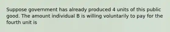 Suppose government has already produced 4 units of this public good. The amount individual B is willing voluntarily to pay for the fourth unit is