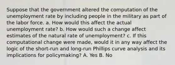 Suppose that the government altered the computation of the unemployment rate by including people in the military as part of the labor force. a. How would this affect the actual unemployment​ rate? b. How would such a change affect estimates of the natural rate of​ unemployment? c. If this computational change were​ made, would it in any way affect the logic of the​ short-run and​ long-run Phillips curve analysis and its implications for​ policymaking? A. Yes B. No