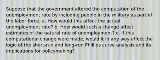 Suppose that the government altered the computation of the unemployment rate by including people in the military as part of the labor force. a. How would this affect the actual unemployment​ rate? b. How would such a change affect estimates of the natural rate of​ unemployment? c. If this computational change were​ made, would it in any way affect the logic of the​ short-run and​ long-run Phillips curve analysis and its implications for​ policymaking?