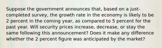 Suppose the government announces that, based on a just-completed survey, the growth rate in the economy is likely to be 2 percent in the coming year, as compared to 5 percent for the past year. Will security prices increase, decrease, or stay the same following this announcement? Does it make any difference whether the 2 percent figure was anticipated by the market?