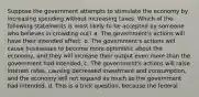 Suppose the government attempts to stimulate the economy by increasing spending without increasing taxes. Which of the following statements is most likely to be accepted by someone who believes in crowding out? a. The government's actions will have their intended effect. b. The government's actions will cause businesses to become more optimistic about the economy, and they will increase their output even more than the government had intended. c. The government's actions will raise interest rates, causing decreased investment and consumption, and the economy will not expand as much as the government had intended. d. This is a trick question, because the federal