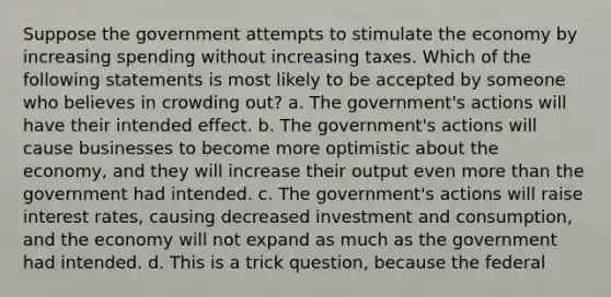 Suppose the government attempts to stimulate the economy by increasing spending without increasing taxes. Which of the following statements is most likely to be accepted by someone who believes in crowding out? a. The government's actions will have their intended effect. b. The government's actions will cause businesses to become more optimistic about the economy, and they will increase their output even <a href='https://www.questionai.com/knowledge/keWHlEPx42-more-than' class='anchor-knowledge'>more than</a> the government had intended. c. The government's actions will raise interest rates, causing decreased investment and consumption, and the economy will not expand as much as the government had intended. d. This is a trick question, because the federal