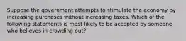 Suppose the government attempts to stimulate the economy by increasing purchases without increasing taxes. Which of the following statements is most likely to be accepted by someone who believes in crowding out?