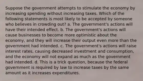 Suppose the government attempts to stimulate the economy by increasing spending without increasing taxes. Which of the following statements is most likely to be accepted by someone who believes in crowding out? a. The government's actions will have their intended effect. b. The government's actions will cause businesses to become more optimistic about the economy, and they will increase their output even <a href='https://www.questionai.com/knowledge/keWHlEPx42-more-than' class='anchor-knowledge'>more than</a> the government had intended. c. The government's actions will raise interest rates, causing decreased investment and consumption, and the economy will not expand as much as the government had intended. d. This is a trick question, because the federal government is required by law to increase taxes by the same amount as it increases expenditures.