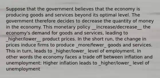 Suppose that the government believes that the economy is producing goods and services beyond its optimal level. The government therefore decides to decrease the quantity of money in the economy. This monetary policy __increase/decrease__ the economy's demand for goods and services, leading to _higher/lower__ product prices. In the short run, the change in prices induce firms to produce _more/fewer_ goods and services. This in turn, leads to _higher/lower_ level of employment. In other words the economy faces a trade off between inflation and unemployment: Higher inflation leads to _higher/lower_ level of unemployment