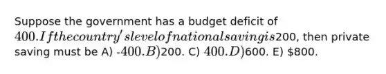 Suppose the government has a budget deficit of 400. If the country's level of national saving is200, then private saving must be A) -400. B)200. C) 400. D)600. E) 800.