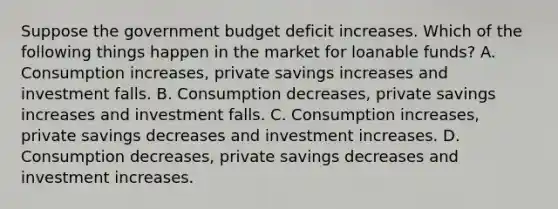 Suppose the government budget deficit increases. Which of the following things happen in the market for loanable funds? A. Consumption increases, private savings increases and investment falls. B. Consumption decreases, private savings increases and investment falls. C. Consumption increases, private savings decreases and investment increases. D. Consumption decreases, private savings decreases and investment increases.