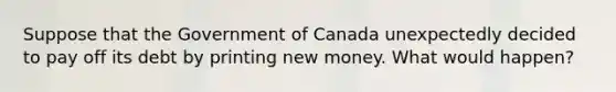 Suppose that the Government of Canada unexpectedly decided to pay off its debt by printing new money. What would happen?