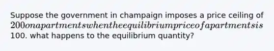 Suppose the government in champaign imposes a price ceiling of 200 on apartments when the equilibrium price of apartments is100. what happens to the equilibrium quantity?