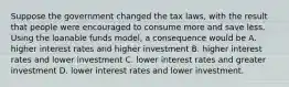 Suppose the government changed the tax laws, with the result that people were encouraged to consume more and save less. Using the loanable funds model, a consequence would be A. higher interest rates and higher investment B. higher interest rates and lower investment C. lower interest rates and greater investment D. lower interest rates and lower investment.