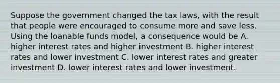 Suppose the government changed the tax laws, with the result that people were encouraged to consume more and save less. Using the loanable funds model, a consequence would be A. higher interest rates and higher investment B. higher interest rates and lower investment C. lower interest rates and greater investment D. lower interest rates and lower investment.