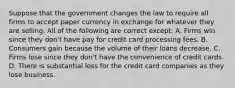 Suppose that the government changes the law to require all firms to accept paper currency in exchange for whatever they are selling. All of the following are correct​ except: A. Firms win since they​ don't have pay for credit card processing fees. B. Consumers gain because the volume of their loans decrease. C. Firms lose since they​ don't have the convenience of credit cards. D. There is substantial loss for the credit card companies as they lose business.