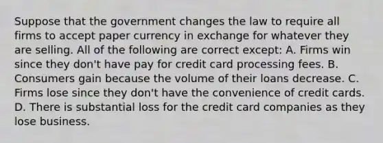 Suppose that the government changes the law to require all firms to accept paper currency in exchange for whatever they are selling. All of the following are correct​ except: A. Firms win since they​ don't have pay for credit card processing fees. B. Consumers gain because the volume of their loans decrease. C. Firms lose since they​ don't have the convenience of credit cards. D. There is substantial loss for the credit card companies as they lose business.