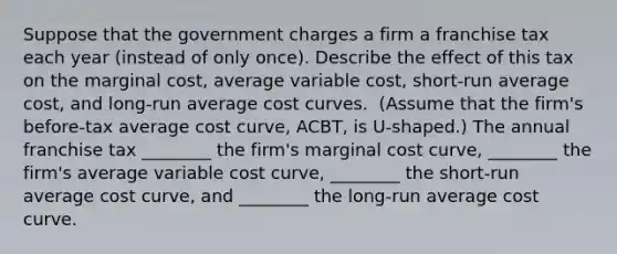 Suppose that the government charges a firm a franchise tax each year​ (instead of only​ once). Describe the effect of this tax on the marginal​ cost, average variable​ cost, short-run average​ cost, and​ long-run average cost curves. ​ (Assume that the​ firm's before-tax average cost​ curve, ACBT​, is​ U-shaped.) The annual franchise tax ________ the​ firm's marginal cost​ curve, ________ the​ firm's average variable cost​ curve, ________ the​ short-run average cost​ curve, and ________ the​ long-run average cost curve.