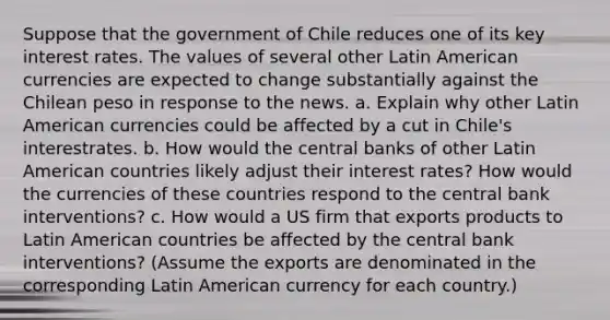 Suppose that the government of Chile reduces one of its key interest rates. The values of several other Latin American currencies are expected to change substantially against the Chilean peso in response to the news. a. Explain why other Latin American currencies could be affected by a cut in Chile's interestrates. b. How would the central banks of other Latin American countries likely adjust their interest rates? How would the currencies of these countries respond to the central bank interventions? c. How would a US firm that exports products to Latin American countries be affected by the central bank interventions? (Assume the exports are denominated in the corresponding Latin American currency for each country.)