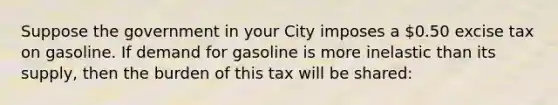 Suppose the government in your City imposes a 0.50 excise tax on gasoline. If demand for gasoline is more inelastic than its supply, then the burden of this tax will be shared: