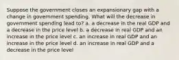 Suppose the government closes an expansionary gap with a change in government spending. What will the decrease in government spending lead to? a. a decrease in the real GDP and a decrease in the price level b. a decrease in real GDP and an increase in the price level c. an increase in real GDP and an increase in the price level d. an increase in real GDP and a decrease in the price level