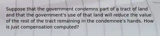 Suppose that the government condemns part of a tract of land and that the government's use of that land will reduce the value of the rest of the tract remaining in the condemnee's hands. How is just compensation computed?