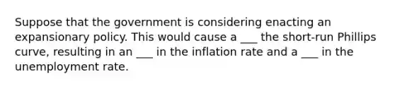 Suppose that the government is considering enacting an expansionary policy. This would cause a ___ the short-run Phillips curve, resulting in an ___ in the inflation rate and a ___ in the unemployment rate.