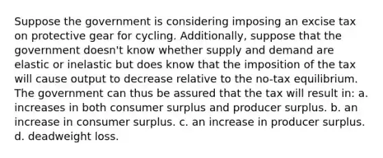 Suppose the government is considering imposing an excise tax on protective gear for cycling. Additionally, suppose that the government doesn't know whether supply and demand are elastic or inelastic but does know that the imposition of the tax will cause output to decrease relative to the no-tax equilibrium. The government can thus be assured that the tax will result in: a. increases in both consumer surplus and producer surplus. b. an increase in consumer surplus. c. an increase in producer surplus. d. deadweight loss.