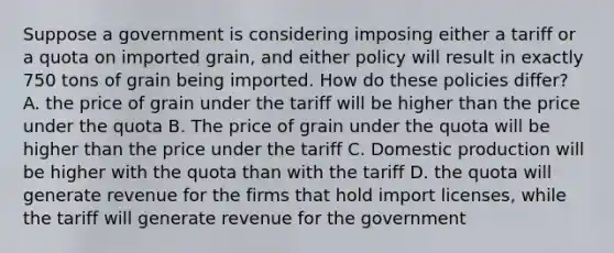 Suppose a government is considering imposing either a tariff or a quota on imported grain, and either policy will result in exactly 750 tons of grain being imported. How do these policies differ? A. the price of grain under the tariff will be higher than the price under the quota B. The price of grain under the quota will be higher than the price under the tariff C. Domestic production will be higher with the quota than with the tariff D. the quota will generate revenue for the firms that hold import licenses, while the tariff will generate revenue for the government