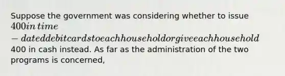 Suppose the government was considering whether to issue​ 400 in​ time-dated debit cards to each household or give each household​400 in cash instead. As far as the administration of the two programs is​ concerned,