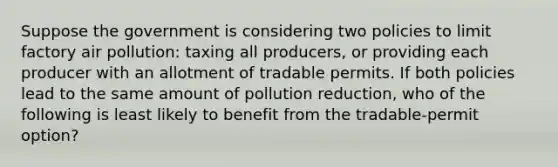 Suppose the government is considering two policies to limit factory air pollution: taxing all producers, or providing each producer with an allotment of tradable permits. If both policies lead to the same amount of pollution reduction, who of the following is least likely to benefit from the tradable-permit option?