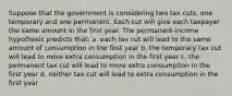 Suppose that the government is considering two tax cuts, one temporary and one permanent. Each cut will give each taxpayer the same amount in the first year. The permanent-income hypothesis predicts that: a. each tax cut will lead to the same amount of consumption in the first year b. the temporary tax cut will lead to more extra consumption in the first year c. the permanent tax cut will lead to more extra consumption in the first year d. neither tax cut will lead to extra consumption in the first year