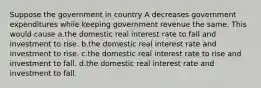 Suppose the government in country A decreases government expenditures while keeping government revenue the same. This would cause a.the domestic real interest rate to fall and investment to rise. b.the domestic real interest rate and investment to rise. c.the domestic real interest rate to rise and investment to fall. d.the domestic real interest rate and investment to fall.