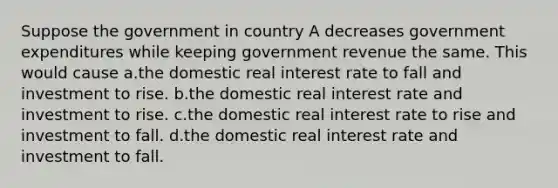 Suppose the government in country A decreases government expenditures while keeping government revenue the same. This would cause a.the domestic real interest rate to fall and investment to rise. b.the domestic real interest rate and investment to rise. c.the domestic real interest rate to rise and investment to fall. d.the domestic real interest rate and investment to fall.