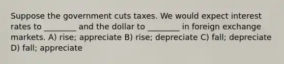 Suppose the government cuts taxes. We would expect interest rates to ________ and the dollar to ________ in foreign exchange markets. A) rise; appreciate B) rise; depreciate C) fall; depreciate D) fall; appreciate