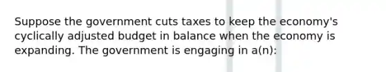 Suppose the government cuts taxes to keep the economy's cyclically adjusted budget in balance when the economy is expanding. The government is engaging in a(n):