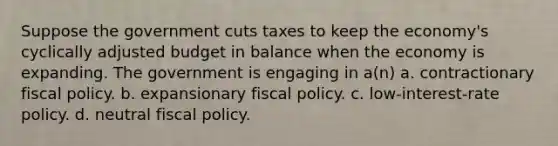 Suppose the government cuts taxes to keep the economy's cyclically adjusted budget in balance when the economy is expanding. The government is engaging in a(n) a. contractionary fiscal policy. b. expansionary fiscal policy. c. low-interest-rate policy. d. neutral fiscal policy.