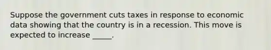 Suppose the government cuts taxes in response to economic data showing that the country is in a recession. This move is expected to increase _____.