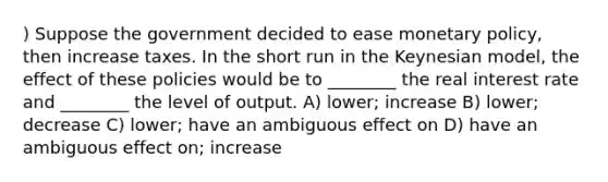 ) Suppose the government decided to ease monetary policy, then increase taxes. In the short run in the Keynesian model, the effect of these policies would be to ________ the real interest rate and ________ the level of output. A) lower; increase B) lower; decrease C) lower; have an ambiguous effect on D) have an ambiguous effect on; increase