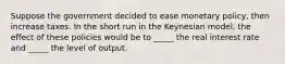 Suppose the government decided to ease monetary policy, then increase taxes. In the short run in the Keynesian model, the effect of these policies would be to _____ the real interest rate and _____ the level of output.