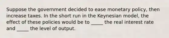 Suppose the government decided to ease monetary policy, then increase taxes. In the short run in the Keynesian model, the effect of these policies would be to _____ the real interest rate and _____ the level of output.