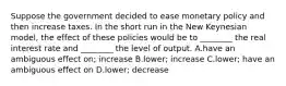 Suppose the government decided to ease monetary policy and then increase taxes. In the short run in the New Keynesian model, the effect of these policies would be to ________ the real interest rate and ________ the level of output. A.have an ambiguous effect on; increase B.lower; increase C.lower; have an ambiguous effect on D.lower; decrease