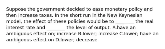 Suppose the government decided to ease <a href='https://www.questionai.com/knowledge/kEE0G7Llsx-monetary-policy' class='anchor-knowledge'>monetary policy</a> and then increase taxes. In the short run in the New Keynesian model, the effect of these policies would be to ________ the real interest rate and ________ the level of output. A.have an ambiguous effect on; increase B.lower; increase C.lower; have an ambiguous effect on D.lower; decrease