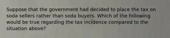 Suppose that the government had decided to place the tax on soda sellers rather than soda buyers. Which of the following would be true regarding the tax incidence compared to the situation above?