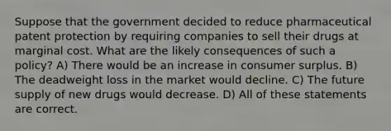 Suppose that the government decided to reduce pharmaceutical patent protection by requiring companies to sell their drugs at marginal cost. What are the likely consequences of such a policy? A) There would be an increase in consumer surplus. B) The deadweight loss in the market would decline. C) The future supply of new drugs would decrease. D) All of these statements are correct.