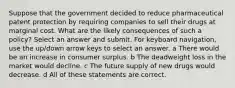 Suppose that the government decided to reduce pharmaceutical patent protection by requiring companies to sell their drugs at marginal cost. What are the likely consequences of such a policy? Select an answer and submit. For keyboard navigation, use the up/down arrow keys to select an answer. a There would be an increase in consumer surplus. b The deadweight loss in the market would decline. c The future supply of new drugs would decrease. d All of these statements are correct.