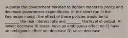Suppose the government decided to tighten monetary policy and decrease government expenditures. In the short run in the Keynesian model, the effect of these policies would be to ________ the real interest rate and ________ the level of output. A) lower; decrease B) lower; have an ambiguous effect on C) have an ambiguous effect on; decrease D) raise; decrease