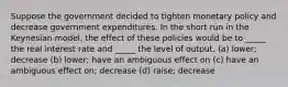 Suppose the government decided to tighten monetary policy and decrease government expenditures. In the short run in the Keynesian model, the effect of these policies would be to _____ the real interest rate and _____ the level of output. (a) lower; decrease (b) lower; have an ambiguous effect on (c) have an ambiguous effect on; decrease (d) raise; decrease