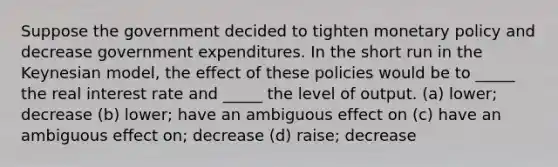 Suppose the government decided to tighten monetary policy and decrease government expenditures. In the short run in the Keynesian model, the effect of these policies would be to _____ the real interest rate and _____ the level of output. (a) lower; decrease (b) lower; have an ambiguous effect on (c) have an ambiguous effect on; decrease (d) raise; decrease