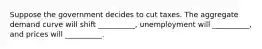 Suppose the government decides to cut taxes. The aggregate demand curve will shift __________, unemployment will __________, and prices will __________.