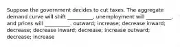 Suppose the government decides to cut taxes. The aggregate demand curve will shift __________, unemployment will __________, and prices will __________. outward; increase; decrease inward; decrease; decrease inward; decrease; increase outward; decrease; increase