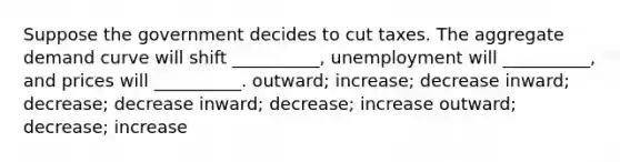 Suppose the government decides to cut taxes. The aggregate demand curve will shift __________, unemployment will __________, and prices will __________. outward; increase; decrease inward; decrease; decrease inward; decrease; increase outward; decrease; increase